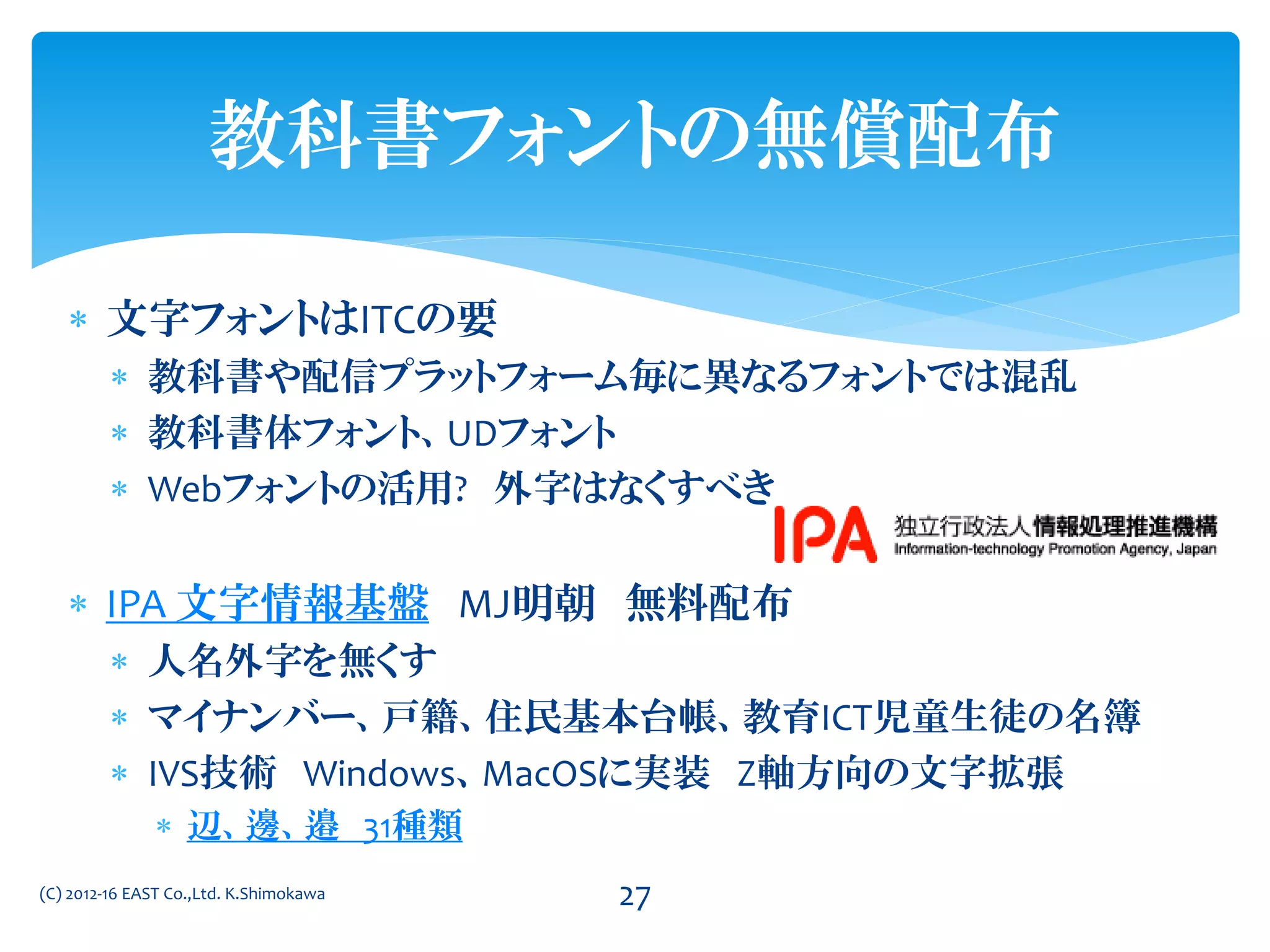  文字フォントはITCの要
 教科書や配信プラットフォーム毎に異なるフォントでは混乱
 教科書体フォント、UDフォント
 Webフォントの活用? 外字はなくすべき
 IPA 文字情報基盤 MJ明朝 無料配布
 人名外字を無くす
 マイナンバー、戸籍、住民基本台帳、教育ICT児童生徒の名簿
 IVS技術 Windows、MacOSに実装 Z軸方向の文字拡張
 辺、邊、邉 31種類
(C) 2012-16 EAST Co.,Ltd. K.Shimokawa 27
教科書フォントの無償配布
 