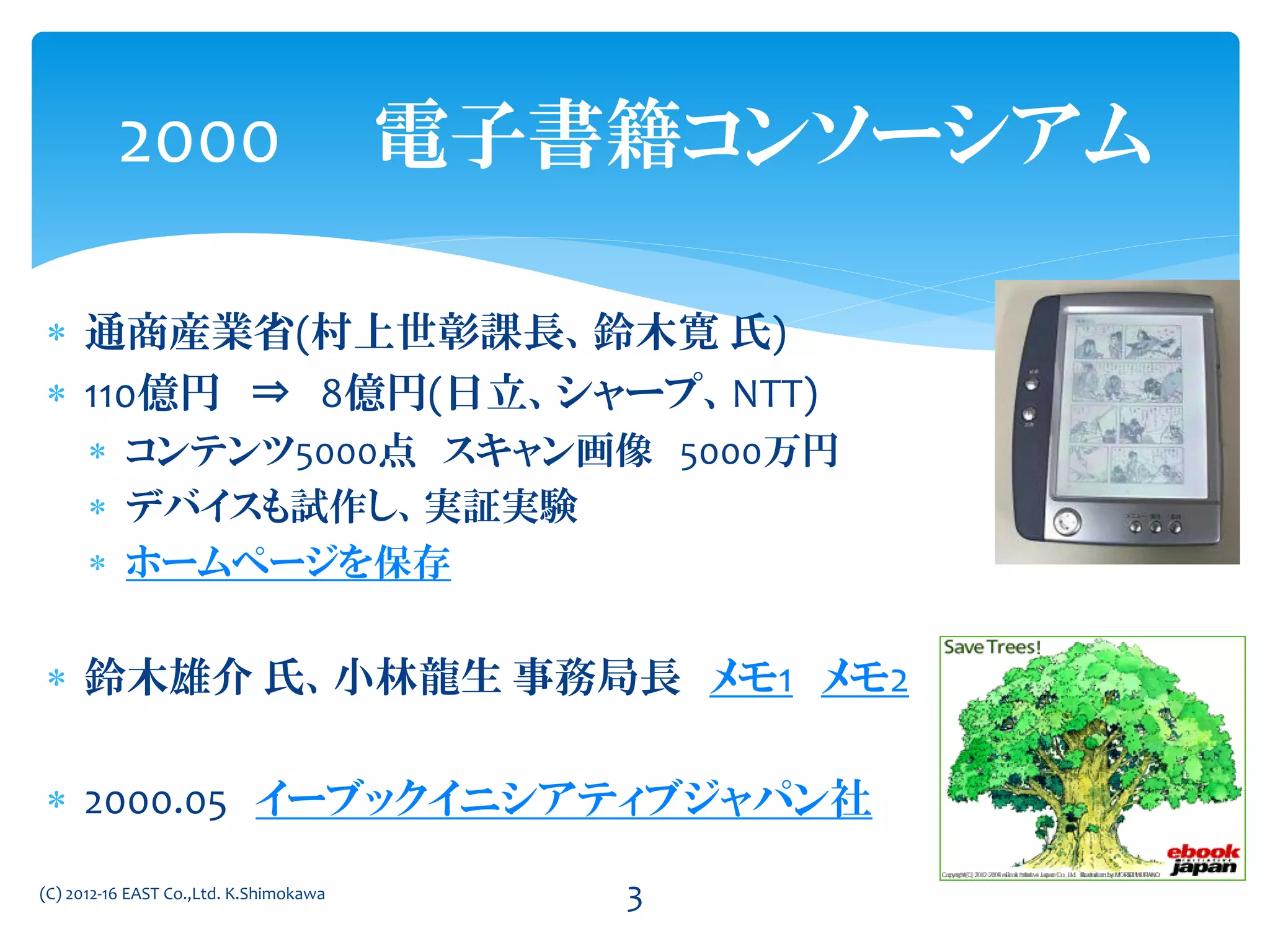  通商産業省(村上世彰課長、鈴木寛 氏)
 110億円 ⇒ 8億円(日立、シャープ、NTT)
 コンテンツ5000点 スキャン画像 5000万円
 デバイスも試作し、実証実験
 ホームページを保存
 鈴木雄介 氏、小林龍生 事務局長 メモ1 メモ2
 2000.05 イーブックイニシアティブジャパン社
2000 電子書籍コンソーシアム
(C) 2012-16 EAST Co.,Ltd. K.Shimokawa 3
 