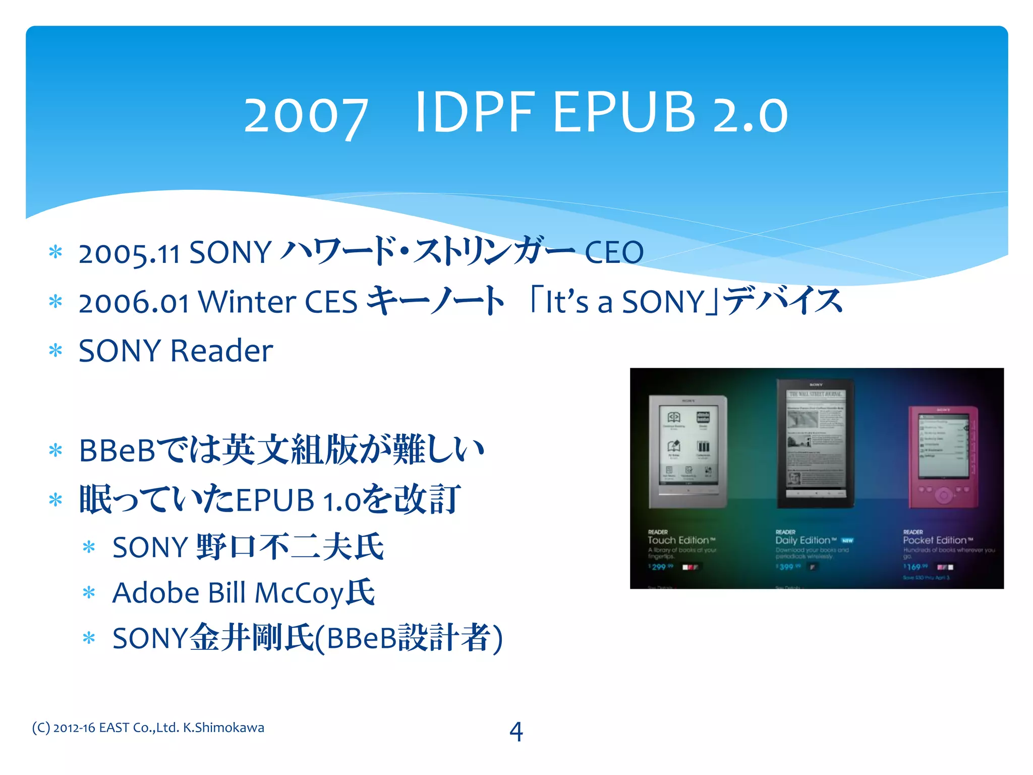  2005.11 SONY ハワード・ストリンガー CEO
 2006.01 Winter CES キーノート 「It’s a SONY」デバイス
 SONY Reader
 BBeBでは英文組版が難しい
 眠っていたEPUB 1.0を改訂
 SONY 野口不二夫氏
 Adobe Bill McCoy氏
 SONY金井剛氏(BBeB設計者)
2007 IDPF EPUB 2.0
(C) 2012-16 EAST Co.,Ltd. K.Shimokawa 4
 