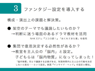 ファンタジー設定を導入する3
構成・演出上の課題と解決策。
● 集団で意思決定する必然性があるか？
 →教室を主人公の「脳内」と設定。
  子どもらは「脳内物質」になってしまった！
● 架空のテーマでも議論したいものか？
 →判断に迷う場面のあるドラマ教材を活用
NHK Eテレ『ココロ部！』「おくれてきた客」を借用
「脳内物質」同士で議論する必要がある、制限時間内に主人公の行動を決定
しないと困る……という設定。映画『インサイド・ヘッド』の設定と類似。
 