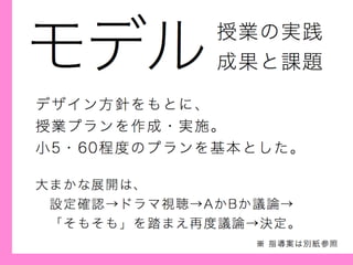 モデル
デザイン方針をもとに、
授業プランを作成・実施。
小5・60程度のプランを基本とした。
授業の実践
成果と課題
大まかな展開は、
 設定確認→ドラマ視聴→AかBか議論→
 「そもそも」を踏まえ再度議論→決定。
※ 指導案は別紙参照
 