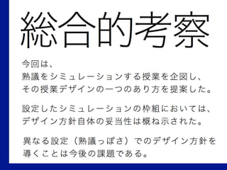 総合的考察
今回は、
熟議をシミュレーションする授業を企図し、
その授業デザインの一つのあり方を提案した。
設定したシミュレーションの枠組においては、
デザイン方針自体の妥当性は概ね示された。
異なる設定（熟議っぽさ）でのデザイン方針を
導くことは今後の課題である。
 