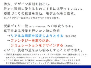 他方、デザイン原則を抽出し、
誰でも適切に使えるものにするには至っていない。
授業づくりの指導を重ね、モデル化を目指す。
ex.ファンタジー設定のコツなどのモデル化を目指す。
授業づくり一般への示唆もある。
真正性ある授業を行いたい時
 →リアリティある場面を設定する（ありがち）
 →ファンタジーを取り込み、
  シミュレーションをデザインする（本稿）
という、後者の道の可能性を示すことができた。
授業のリアリティとファンタジーの関係について議論を重ねることで、
授業デザインの幅が広がることや、より適切なモデル化が目指せるのでは？
 