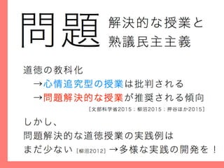 解決的な授業と
熟議民主主義問題
道徳の教科化
 →心情追究型の授業は批判される
 →問題解決的な授業が推奨される傾向
しかし、
問題解決的な道徳授業の実践例は
まだ少ない［柳沼2012］→多様な実践の開発を！
［文部科学省2015；柳沼2015；押谷ほか2015］
 