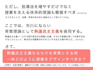 ただし、指導法を増やすだけでなく
授業を支える体系的理論も整備すべき［市川2016］
ここでは、市川にならい
背景理論として熟議民主主義を採用する。
熟議民主主義→「人々の間の理性的な熟慮と討議、すなわち熟議を通して合意を形成
することによって、集合的な問題解決を行おうとする民主主義の考え方」［田村2008］
さて、
熟議民主主義なるものを背景とする時
一体どのように授業をデザインすべきか？
そうすることで、指導・評価の妥当性に根拠をもって答えていける。
 