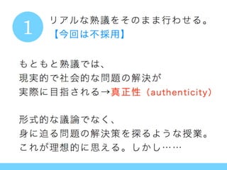 リアルな熟議をそのまま行わせる。
【今回は不採用】
もともと熟議では、
現実的で社会的な問題の解決が
実際に目指される→真正性（authenticity）
形式的な議論でなく、
身に迫る問題の解決策を探るような授業。
これが理想的に思える。しかし……
1
1
 