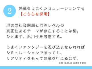 現実の社会問題と同等レベルの
真正性あるテーマが存在することは稀。
ひとまず、汎用性を考慮する。
うまくファンタジーを忍び込ませられれば
シミュレーションであっても、
リアリティをもって熟議を行えるはず。
阿部［2014］の発想を援用
熟議をうまくシミュレーションする
【こちらを採用】2
 