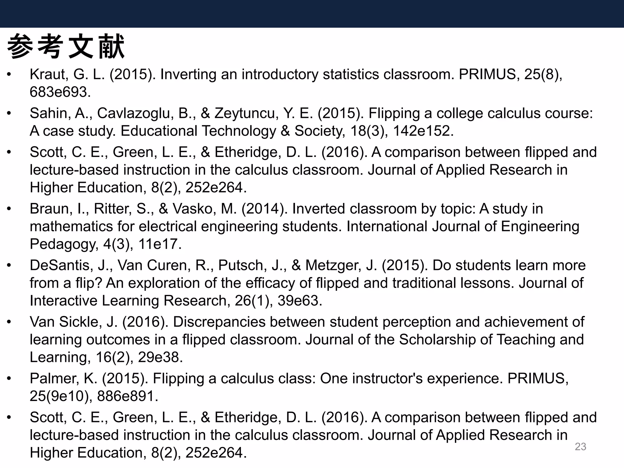 参考文献
• Kraut, G. L. (2015). Inverting an introductory statistics classroom. PRIMUS, 25(8),
683e693.
• Sahin, A., Cavlazoglu, B., & Zeytuncu, Y. E. (2015). Flipping a college calculus course:
A case study. Educational Technology & Society, 18(3), 142e152.
• Scott, C. E., Green, L. E., & Etheridge, D. L. (2016). A comparison between flipped and
lecture-based instruction in the calculus classroom. Journal of Applied Research in
Higher Education, 8(2), 252e264.
• Braun, I., Ritter, S., & Vasko, M. (2014). Inverted classroom by topic: A study in
mathematics for electrical engineering students. International Journal of Engineering
Pedagogy, 4(3), 11e17.
• DeSantis, J., Van Curen, R., Putsch, J., & Metzger, J. (2015). Do students learn more
from a flip? An exploration of the efficacy of flipped and traditional lessons. Journal of
Interactive Learning Research, 26(1), 39e63.
• Van Sickle, J. (2016). Discrepancies between student perception and achievement of
learning outcomes in a flipped classroom. Journal of the Scholarship of Teaching and
Learning, 16(2), 29e38.
• Palmer, K. (2015). Flipping a calculus class: One instructor's experience. PRIMUS,
25(9e10), 886e891.
• Scott, C. E., Green, L. E., & Etheridge, D. L. (2016). A comparison between flipped and
lecture-based instruction in the calculus classroom. Journal of Applied Research in
Higher Education, 8(2), 252e264.
23
 
