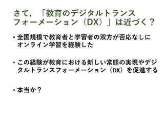 さて，「教育のデジタルトランス
フォーメーション（DX）」は近づく？
• 全国規模で教育者と学習者の双方が否応なしに
オンライン学習を経験した
• この経験が教育における新しい常態の実現やデジ
タルトランスフォーメーション（DX）を促進する
• 本当か？
 