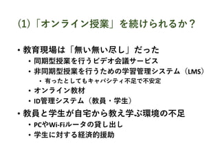(1)「オンライン授業」を続けられるか？
• 教育現場は「無い無い尽し」だった
• 同期型授業を行うビデオ会議サービス
• 非同期型授業を行うための学習管理システム（LMS）
• 有ったとしてもキャパシティ不足で不安定
• オンライン教材
• ID管理システム（教員・学生）
• 教員と学生が自宅から教え学ぶ環境の不足
• PCやWi-Fiルータの貸し出し
• 学生に対する経済的援助
 
