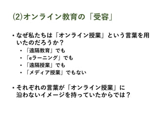 (2)オンライン教育の「受容」
• なぜ私たちは「オンライン授業」という言葉を用
いたのだろうか？
• 「遠隔教育」でも
• 「eラーニング」でも
• 「遠隔授業」でも
• 「メディア授業」でもない
• それぞれの言葉が「オンライン授業」に
沿わないイメージを持っていたからでは？
 