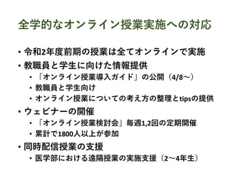 全学的なオンライン授業実施への対応
• 令和2年度前期の授業は全てオンラインで実施
• 教職員と学生に向けた情報提供
• 「オンライン授業導入ガイド」の公開（4/8〜）
• 教職員と学生向け
• オンライン授業についての考え方の整理とtipsの提供
• ウェビナーの開催
• 「オンライン授業検討会」毎週1,2回の定期開催
• 累計で1800人以上が参加
• 同時配信授業の支援
• 医学部における遠隔授業の実施支援（2〜4年生）
 
