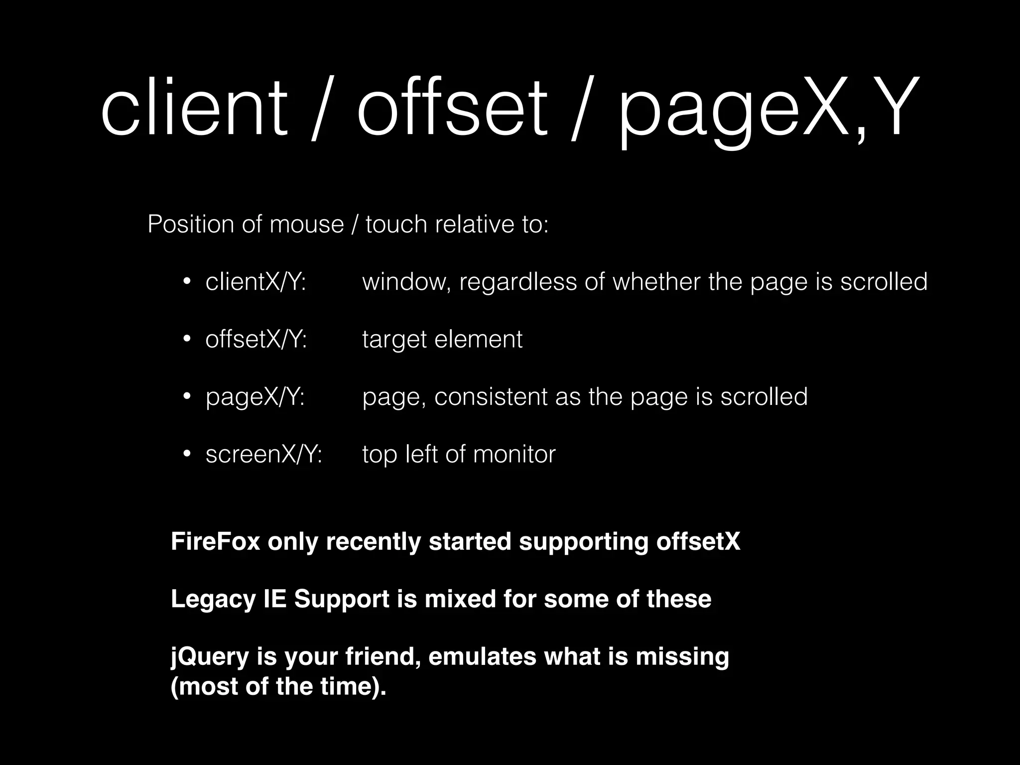 target / currentTarget • target is the element the event was "ﬁred" at • currentTarget is the element that has an event handler that is processing that event target: <div class="Tile">68 </div> currentTarget: <div class="Box">… </div> $('.Box').on('click', function(evt){…}); Legacy IE uses srcElement instead of target 