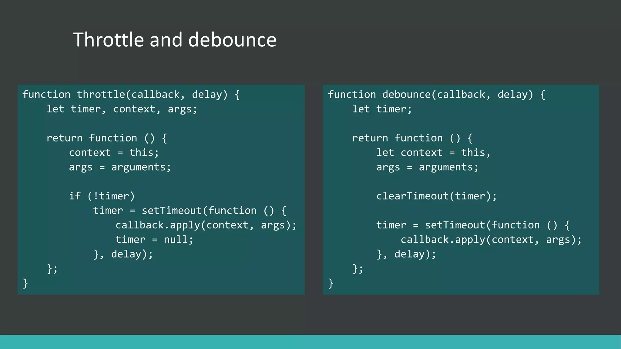 Throttle and debounce
function throttle(callback, delay) {
let timer, context, args;
return function () {
context = this;
args = arguments;
if (!timer)
timer = setTimeout(function () {
callback.apply(context, args);
timer = null;
}, delay);
};
}
function debounce(callback, delay) {
let timer;
return function () {
let context = this,
args = arguments;
clearTimeout(timer);
timer = setTimeout(function () {
callback.apply(context, args);
}, delay);
};
}
 