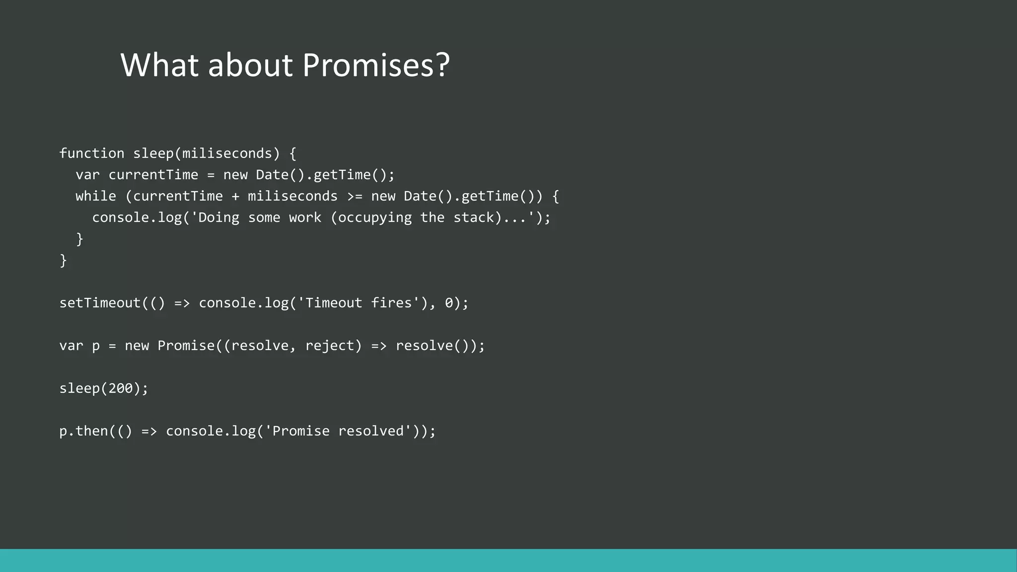 What about Promises?
function sleep(miliseconds) {
var currentTime = new Date().getTime();
while (currentTime + miliseconds >= new Date().getTime()) {
console.log('Doing some work (occupying the stack)...');
}
}
setTimeout(() => console.log('Timeout fires'), 0);
var p = new Promise((resolve, reject) => resolve());
sleep(200);
p.then(() => console.log('Promise resolved'));
 