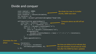 Divide and conquer
const rowCount = 20000;
const divideInto = 4;
const chunkSize = rowCount/divideInto;
let iteration = 0;
const table = document.getElementsByTagName("tbody")[0];
setTimeout(function generateRows(){
const base = chunkSize * iteration;
for (let i = 0; i < chunkSize; i++) {
const tr = document.createElement("tr");
for (let t = 0; t < 6; t++) {
const td = document.createElement("td");
td.appendChild(
document.createTextNode((i + base) + "," + t + "," + iteration));
tr.appendChild(td);
}
table.appendChild(tr);
}
iteration++;
if (iteration < divideInto)
setTimeout(generateRows, 0);
}, 0);
We divide the rows in 4 smaller
chunks, 5000 rows each.
Compute where we left off last
time.
Schedules the next
phase
Set time-out delay to 0 to indicate that
the next iteration should execute ASAP,
but after the DOM has been updated.
 