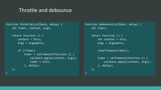 Throttle and debounce
function throttle(callback, delay) {
let timer, context, args;
return function () {
context = this;
args = arguments;
if (!timer)
timer = setTimeout(function () {
callback.apply(context, args);
timer = null;
}, delay);
};
}
function debounce(callback, delay) {
let timer;
return function () {
let context = this,
args = arguments;
clearTimeout(timer);
timer = setTimeout(function () {
callback.apply(context, args);
}, delay);
};
}
 