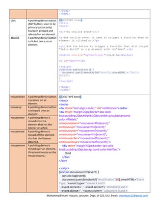 Mohammad Imam Hossain, Lecturer, Dept. of CSE, UIU. Email: imambuet11@gmail.com
</body>
</html>
click A pointing device button
(ANY button; soon to be
primary button only)
has been pressed and
released on an element.
<!DOCTYPE html>
<html>
<body>
<h1>The onclick Event</h1>
<p>The onclick event is used to trigger a function when an
element is clicked on.</p>
<p>Click the button to trigger a function that will output
"Hello World" in a p element with id="demo".</p>
<button onclick="myFunction()">Click me</button>
<p id="demo"></p>
<script>
function myFunction() {
document.getElementById("demo").innerHTML = "Hello
World";
}
</script>
</body>
</html>
dblclick A pointing device button
is clicked twice on an
element.
mousedown A pointing device button
is pressed on an
element.
<!DOCTYPE html>
<html>
<body>
<div style="text-align:center;" id="notification"></div>
<div style="margin:20px;border:1px solid
blue;padding:20px;height:300px;width:auto;background-
color:#ffe6e6;"
onmousedown="mouseeventfn(event);"
onmouseup="mouseeventfn(event);"
onmouseover="mouseeventfn(event);"
onmouseout="mouseeventfn(event)";
onmouseenter="mouseeventfn(event);"
onmouseleave="mouseeventfn(event);">
<div style="margin:50px;border:1px solid
black;padding:50px;background-color:#e6ffee;">
Child
</div>
</div>
<script>
function mouseeventfn(event) {
console.log(event);
document.querySelectorAll("#notification")[0].innerHTML="Event
Type: "+event.type+" Screen X and Y:
"+event.screenX+","+event.screenY+" Window X and Y:
"+event.clientX+","+event.clientY+" Document X and Y:
mouseup A pointing device button
is released over an
element.
mouseenter A pointing device is
moved onto the
element that has the
listener attached.
mouseleave A pointing device is
moved off the element
that has the listener
attached.
mousemove A pointing device is
moved over an element.
(Fired continously as the
mouse moves.)
 