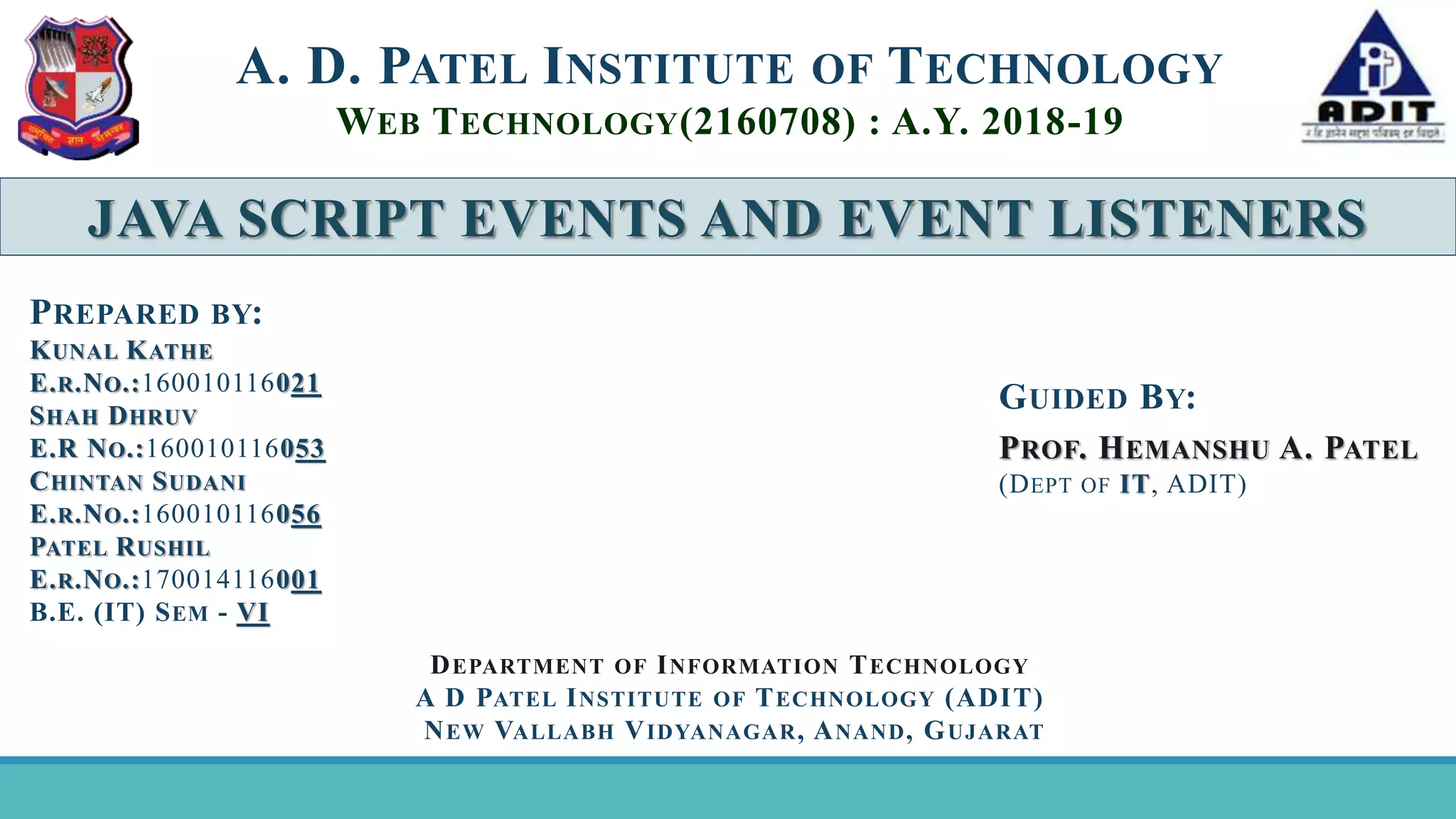 JAVA SCRIPT EVENTS AND EVENT LISTENERS A. D. PATEL INSTITUTE OF TECHNOLOGY WEB TECHNOLOGY(2160708) : A.Y. 2018-19 GUIDED BY: PROF. HEMANSHU A. PATEL (DEPT OF IT, ADIT) PREPARED BY: KUNAL KATHE E.R.NO.:160010116021 SHAH DHRUV E.R NO.:160010116053 CHINTAN SUDANI E.R.NO.:160010116056 PATEL RUSHIL E.R.NO.:170014116001 B.E. (IT) SEM - VI DEPARTMENT OF INFORMATION TECHNOLOGY A D PATEL INSTITUTE OF TECHNOLOGY (ADIT) NEW VALLABH VIDYANAGAR, ANAND, GUJARAT 