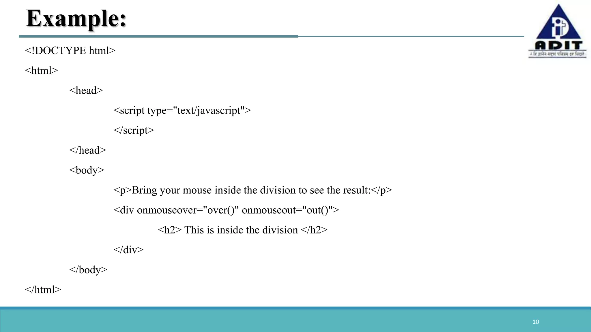 10 Example: <!DOCTYPE html> <html> <head> <script type="text/javascript"> </script> </head> <body> <p>Bring your mouse inside the division to see the result:</p> <div onmouseover="over()" onmouseout="out()"> <h2> This is inside the division </h2> </div> </body> </html> 