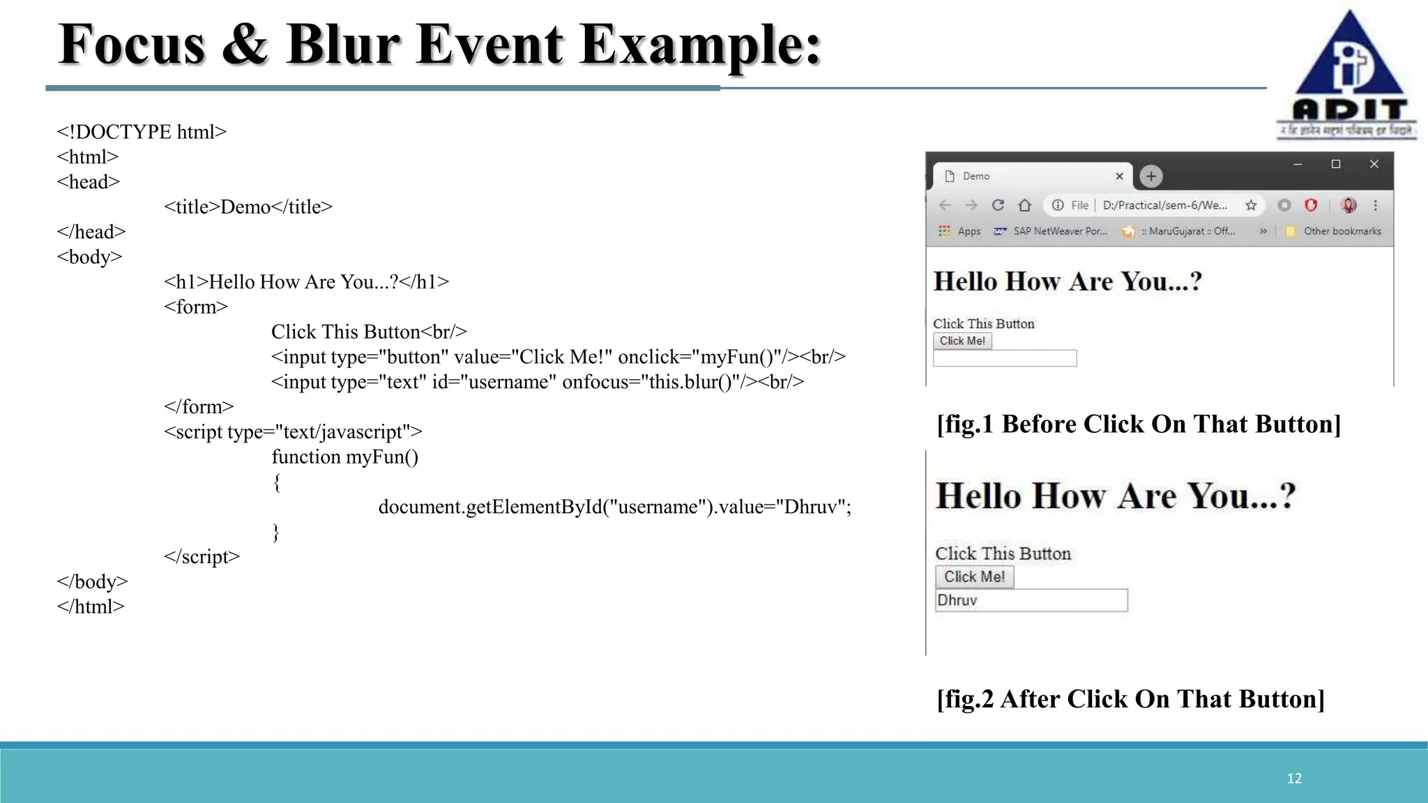 12 Focus & Blur Event Example: <!DOCTYPE html> <html> <head> <title>Demo</title> </head> <body> <h1>Hello How Are You...?</h1> <form> Click This Button<br/> <input type="button" value="Click Me!" onclick="myFun()"/><br/> <input type="text" id="username" onfocus="this.blur()"/><br/> </form> <script type="text/javascript"> function myFun() { document.getElementById("username").value="Dhruv"; } </script> </body> </html> [fig.1 Before Click On That Button] [fig.2 After Click On That Button] 