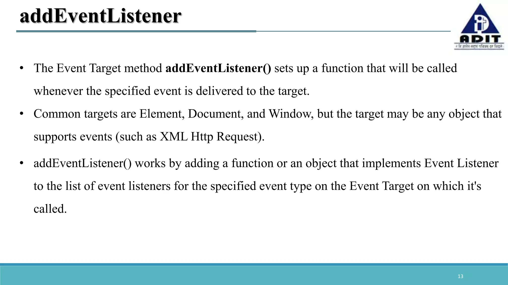 13 addEventListener • The Event Target method addEventListener() sets up a function that will be called whenever the specified event is delivered to the target. • Common targets are Element, Document, and Window, but the target may be any object that supports events (such as XML Http Request). • addEventListener() works by adding a function or an object that implements Event Listener to the list of event listeners for the specified event type on the Event Target on which it's called. 
