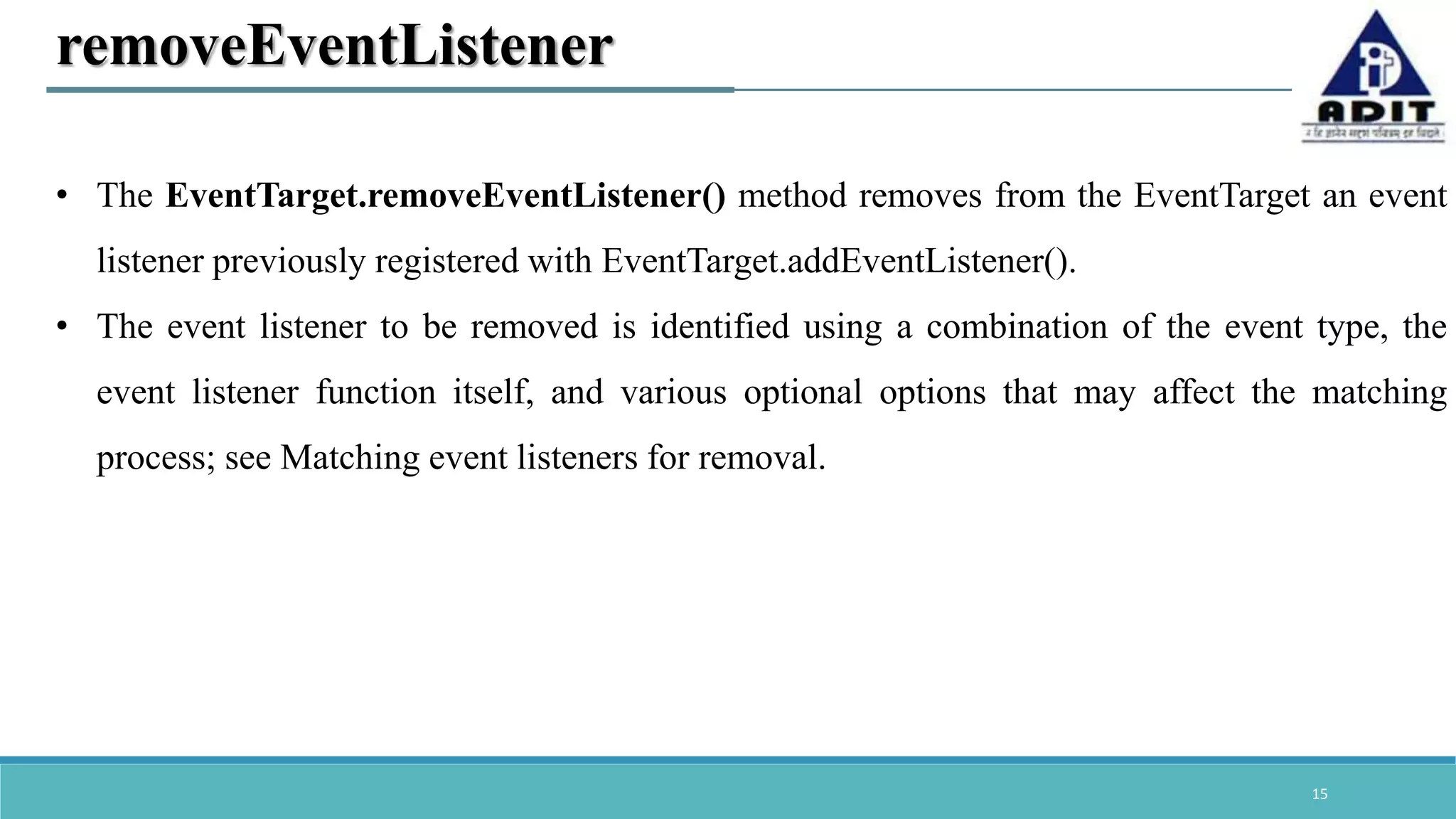 15 removeEventListener • The EventTarget.removeEventListener() method removes from the EventTarget an event listener previously registered with EventTarget.addEventListener(). • The event listener to be removed is identified using a combination of the event type, the event listener function itself, and various optional options that may affect the matching process; see Matching event listeners for removal. 