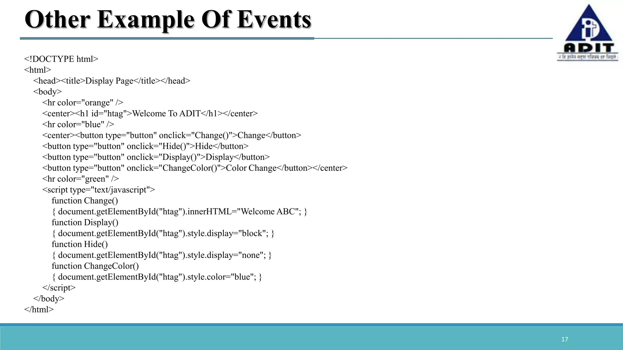 17 Other Example Of Events <!DOCTYPE html> <html> <head><title>Display Page</title></head> <body> <hr color="orange" /> <center><h1 id="htag">Welcome To ADIT</h1></center> <hr color="blue" /> <center><button type="button" onclick="Change()">Change</button> <button type="button" onclick="Hide()">Hide</button> <button type="button" onclick="Display()">Display</button> <button type="button" onclick="ChangeColor()">Color Change</button></center> <hr color="green" /> <script type="text/javascript"> function Change() { document.getElementById("htag").innerHTML="Welcome ABC"; } function Display() { document.getElementById("htag").style.display="block"; } function Hide() { document.getElementById("htag").style.display="none"; } function ChangeColor() { document.getElementById("htag").style.color="blue"; } </script> </body> </html> 