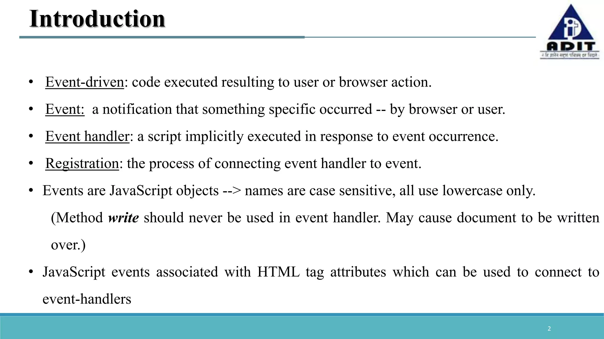 2 Introduction • Event-driven: code executed resulting to user or browser action. • Event: a notification that something specific occurred -- by browser or user. • Event handler: a script implicitly executed in response to event occurrence. • Registration: the process of connecting event handler to event. • Events are JavaScript objects --> names are case sensitive, all use lowercase only. (Method write should never be used in event handler. May cause document to be written over.) • JavaScript events associated with HTML tag attributes which can be used to connect to event-handlers 