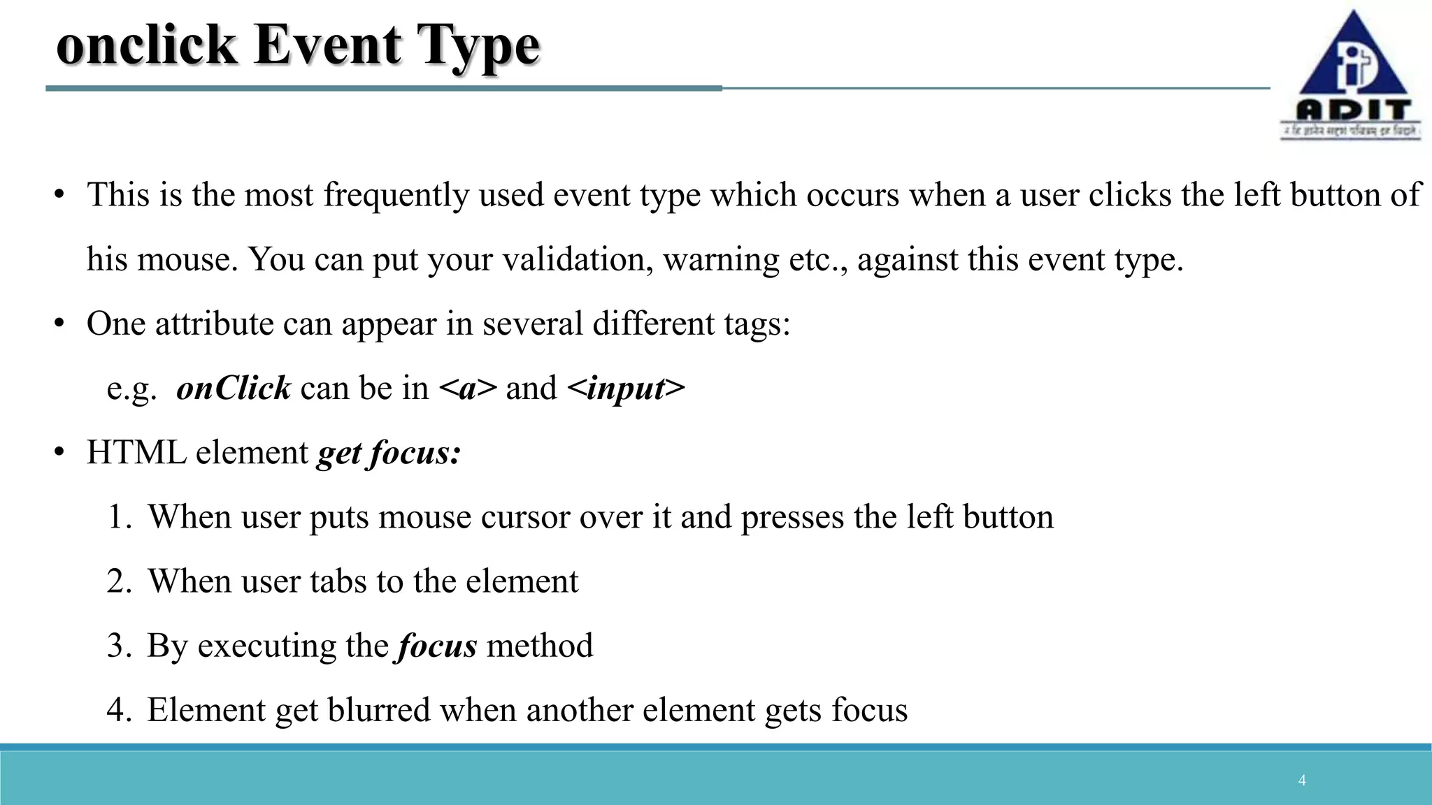 4 onclick Event Type • This is the most frequently used event type which occurs when a user clicks the left button of his mouse. You can put your validation, warning etc., against this event type. • One attribute can appear in several different tags: e.g. onClick can be in <a> and <input> • HTML element get focus: 1. When user puts mouse cursor over it and presses the left button 2. When user tabs to the element 3. By executing the focus method 4. Element get blurred when another element gets focus 