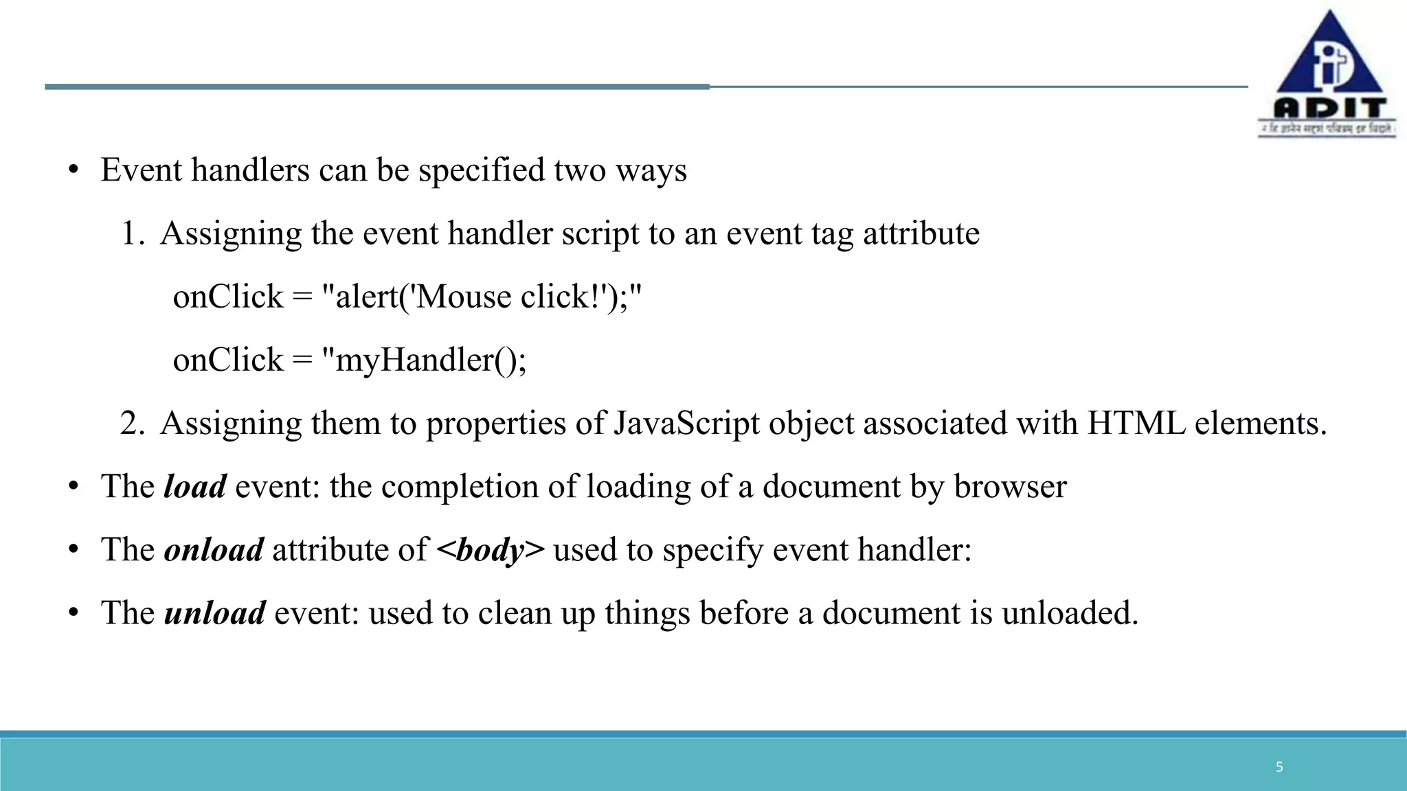 5 • Event handlers can be specified two ways 1. Assigning the event handler script to an event tag attribute onClick = "alert('Mouse click!');" onClick = "myHandler(); 2. Assigning them to properties of JavaScript object associated with HTML elements. • The load event: the completion of loading of a document by browser • The onload attribute of <body> used to specify event handler: • The unload event: used to clean up things before a document is unloaded. 
