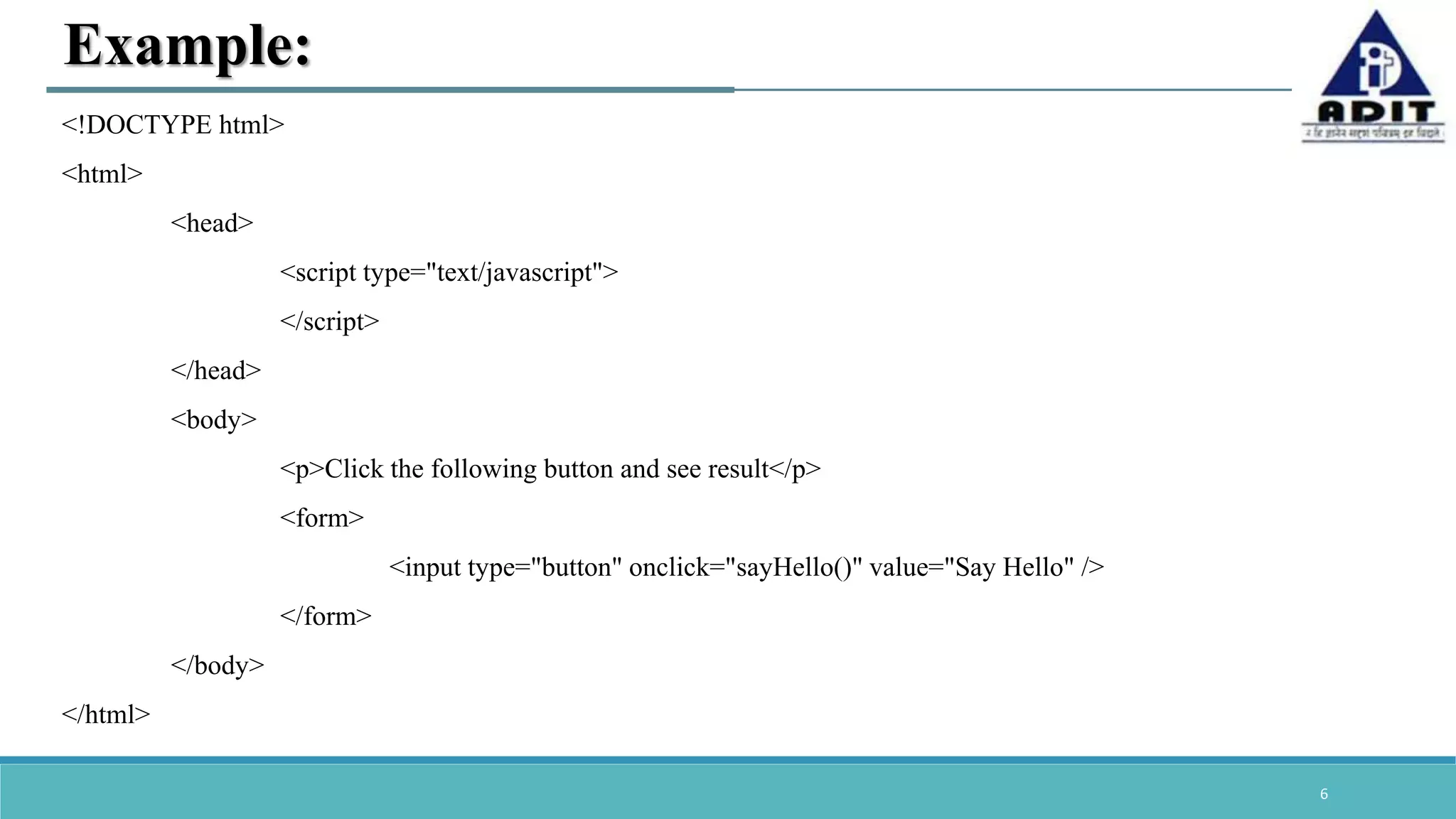 6 Example: <!DOCTYPE html> <html> <head> <script type="text/javascript"> </script> </head> <body> <p>Click the following button and see result</p> <form> <input type="button" onclick="sayHello()" value="Say Hello" /> </form> </body> </html> 