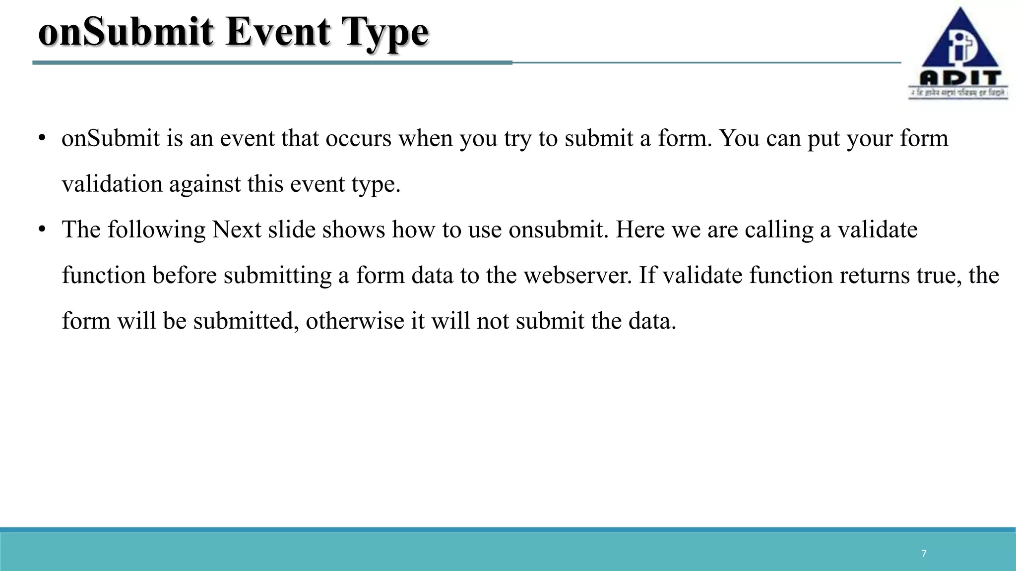 7 onSubmit Event Type • onSubmit is an event that occurs when you try to submit a form. You can put your form validation against this event type. • The following Next slide shows how to use onsubmit. Here we are calling a validate function before submitting a form data to the webserver. If validate function returns true, the form will be submitted, otherwise it will not submit the data. 