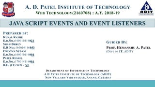 JAVA SCRIPT EVENTS AND EVENT LISTENERS
A. D. PATEL INSTITUTE OF TECHNOLOGY
WEB TECHNOLOGY(2160708) : A.Y. 2018-19
GUIDED BY:
PROF. HEMANSHU A. PATEL
(DEPT OF IT, ADIT)
PREPARED BY:
KUNAL KATHE
E.R.NO.:160010116021
SHAH DHRUV
E.R NO.:160010116053
CHINTAN SUDANI
E.R.NO.:160010116056
PATEL RUSHIL
E.R.NO.:170014116001
B.E. (IT) SEM - VI
DEPARTMENT OF INFORMATION TECHNOLOGY
A D PATEL INSTITUTE OF TECHNOLOGY (ADIT)
NEW VALLABH VIDYANAGAR, ANAND, GUJARAT
 
