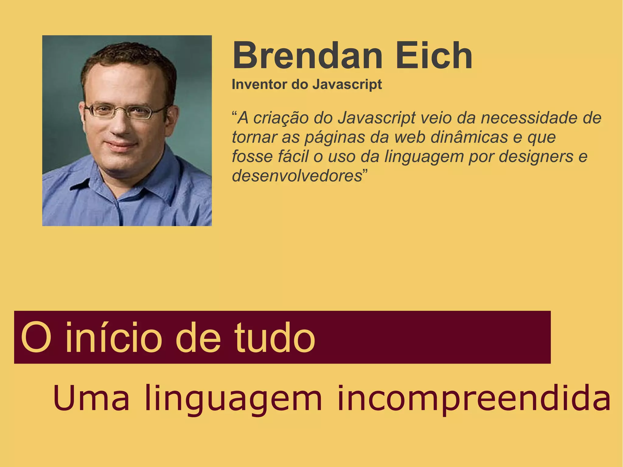O início de tudo
Uma linguagem incompreendida
Brendan Eich
Inventor do Javascript
“A criação do Javascript veio da necessidade de
tornar as páginas da web dinâmicas e que
fosse fácil o uso da linguagem por designers e
desenvolvedores”
 