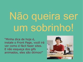 Não queira ser
um sobrinho!
“Minha dica de hoje é,
instale o Front Page, você irá
ver como é fácil fazer sites.
E não esqueça dos gifs
animados, eles são ótimos!”
 