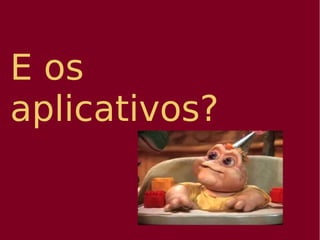 E os
aplicativos?
 