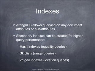 Indexes ArangoDB allows querying on any document attributes or sub-attributes Secondary indexes can be created for higher query performance: • Hash indexes (equality queries) • Skiplists (range queries) • 2d geo indexes (location queries) www.arangodb.org © j.steemann@triagens.de 