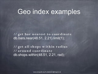 Geo index examples // get b a r n ea r es t t o coor d in a t e db.bars.near(48.51, 2.21).limit(1); // get a ll s h op s w it h in r a d iu s // a r ou n d coor d in a t e db.shops.within(48.51, 2.21, rad); www.arangodb.org © j.steemann@triagens.de 