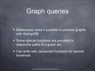 Graph queries References make it possible to process graphs with ArangoDB Some special functions are provided to determine paths in a graph etc. Can write own Javascript functions for special traversals www.arangodb.org © j.steemann@triagens.de 