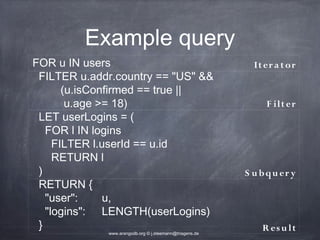 Example query FOR u IN users It er a t or FILTER u.addr.country == "US" && (u.isConfirmed == true || u.age >= 18) F ilt er LET userLogins = ( FOR l IN logins FILTER l.userId == u.id RETURN l ) S u b q u er y RETURN { "user": u, "logins": LENGTH(userLogins) } R es u lt www.arangodb.org © j.steemann@triagens.de 