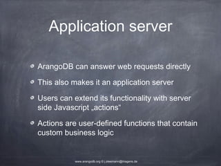 Application server ArangoDB can answer web requests directly This also makes it an application server Users can extend its functionality with server side Javascript „actions“ Actions are user-defined functions that contain custom business logic www.arangodb.org © j.steemann@triagens.de 