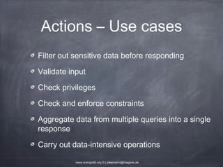 Actions – Use cases Filter out sensitive data before responding Validate input Check privileges Check and enforce constraints Aggregate data from multiple queries into a single response Carry out data-intensive operations www.arangodb.org © j.steemann@triagens.de 
