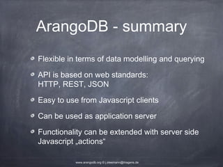 ArangoDB - summary Flexible in terms of data modelling and querying API is based on web standards: HTTP, REST, JSON Easy to use from Javascript clients Can be used as application server Functionality can be extended with server side Javascript „actions“ www.arangodb.org © j.steemann@triagens.de 