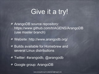 Give it a try! ArangoDB source repository: https://www.github.com/triAGENS/ArangoDB (use master branch) Website: http://www.arangodb.org/ Builds available for Homebrew and several Linux distributions Twitter: #arangodb, @arangodb Google group: ArangoDB www.arangodb.org © j.steemann@triagens.de 