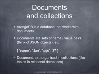 Documents and collections ArangoDB is a database that works with documents Documents are sets of name / value pairs (think of JSON objects), e.g. { "name": "Jan", "age": 37 } Documents are organised in collections (like tables in relational databases) www.arangodb.org © j.steemann@triagens.de 