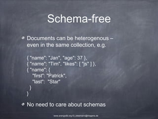 Schema-free Documents can be heterogenous – even in the same collection, e.g. { "name": "Jan", "age": 37 }, { "name": "Tim", "likes": [ "js" ] }, { "name": { "first": "Patrick", "last": "Star" } } No need to care about schemas www.arangodb.org © j.steemann@triagens.de 