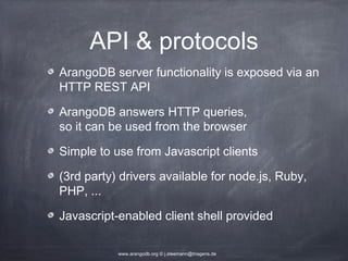 API & protocols ArangoDB server functionality is exposed via an HTTP REST API ArangoDB answers HTTP queries, so it can be used from the browser Simple to use from Javascript clients (3rd party) drivers available for node.js, Ruby, PHP, ... Javascript-enabled client shell provided www.arangodb.org © j.steemann@triagens.de 