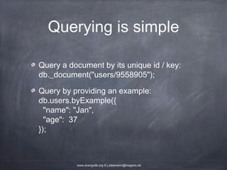 Querying is simple Query a document by its unique id / key: db._document("users/9558905"); Query by providing an example: db.users.byExample({ "name": "Jan", "age": 37 }); www.arangodb.org © j.steemann@triagens.de 
