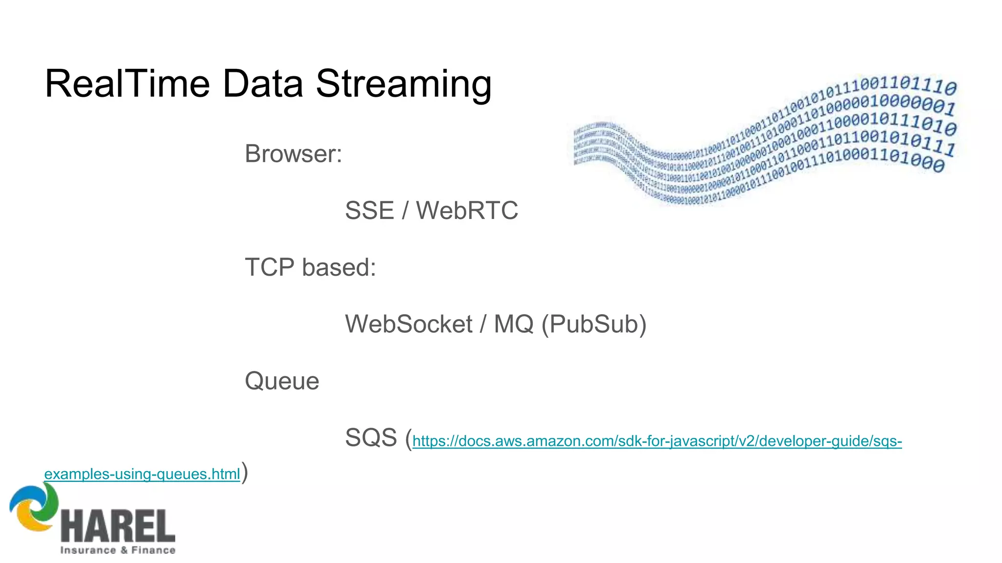 RealTime Data Streaming
Browser:
SSE / WebRTC
TCP based:
WebSocket / MQ (PubSub)
Queue
SQS (https://docs.aws.amazon.com/sdk-for-javascript/v2/developer-guide/sqs-
examples-using-queues.html)
 